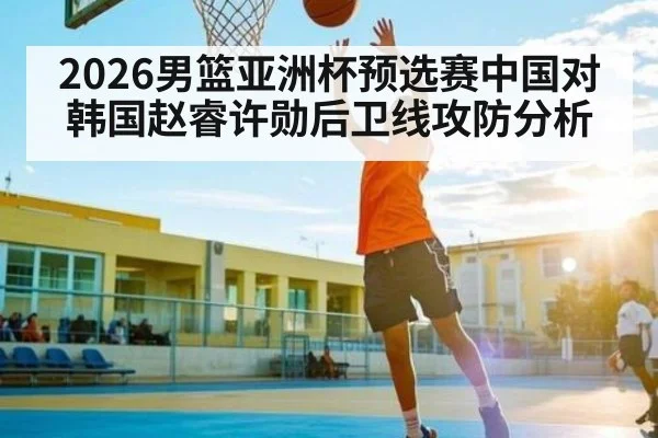 2026男篮亚洲杯预选赛中国对韩国赵睿许勋后卫线攻防分析