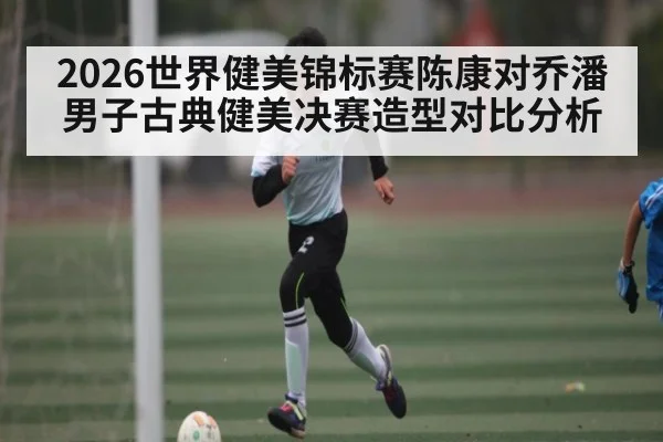 2026世界健美锦标赛陈康对乔潘男子古典健美决赛造型对比分析